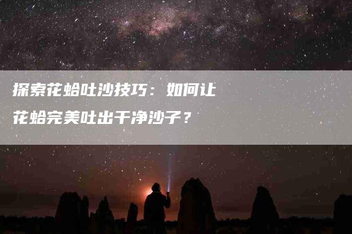 探索花蛤吐沙技巧：如何让花蛤完美吐出干净沙子？