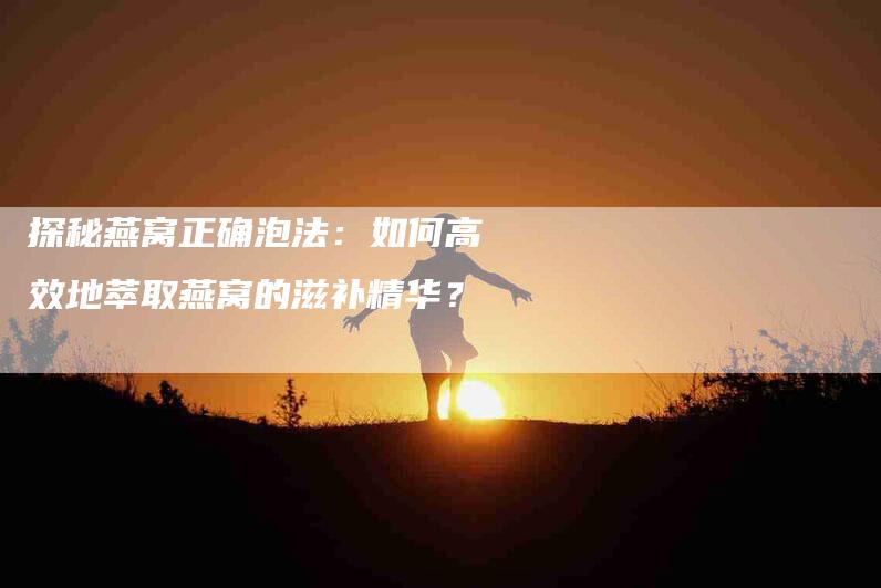 探秘燕窝正确泡法：如何高效地萃取燕窝的滋补精华？