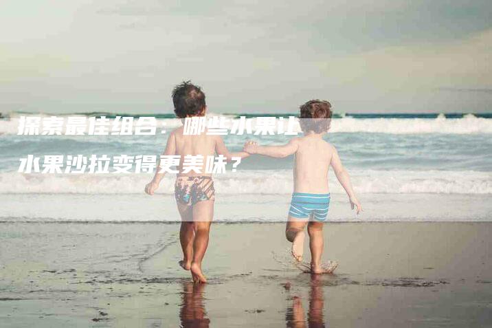 探索最佳组合：哪些水果让水果沙拉变得更美味？