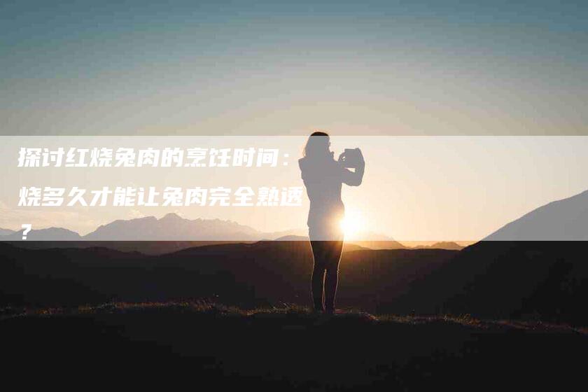 探讨红烧兔肉的烹饪时间：烧多久才能让兔肉完全熟透？