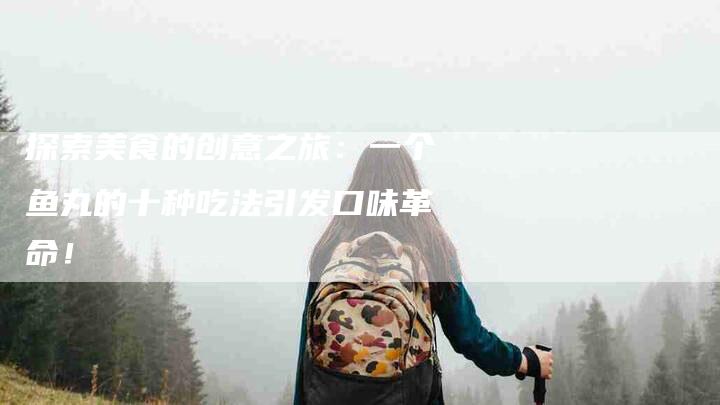 探索美食的创意之旅：一个鱼丸的十种吃法引发口味革命！