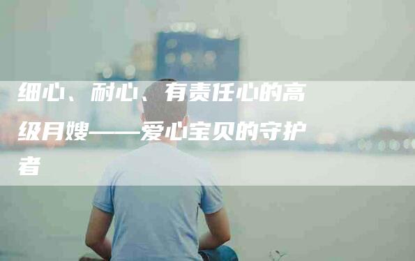 细心、耐心、有责任心的高级月嫂——爱心宝贝的守护者