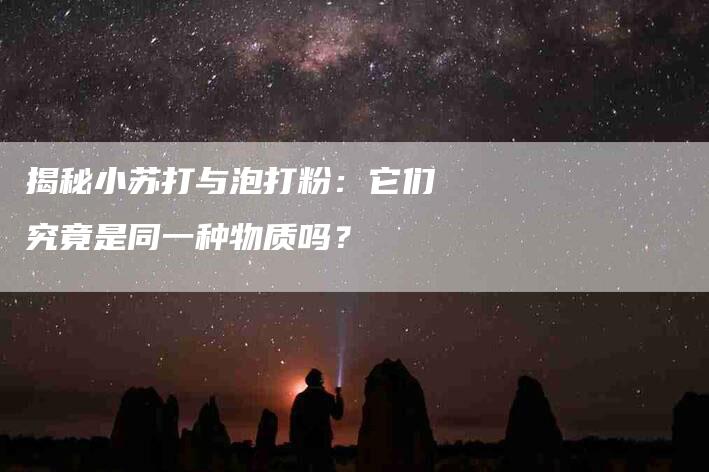 揭秘小苏打与泡打粉：它们究竟是同一种物质吗？