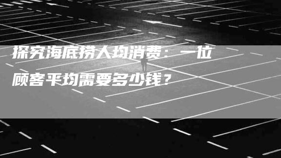 探究海底捞人均消费：一位顾客平均需要多少钱？