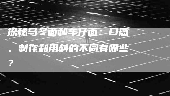 探秘乌冬面和车仔面：口感、制作和用料的不同有哪些？