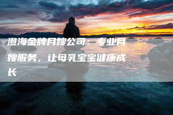 澄海金牌月嫂公司：专业月嫂服务，让母乳宝宝健康成长