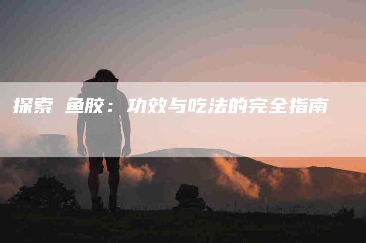 探索鮸鱼胶：功效与吃法的完全指南