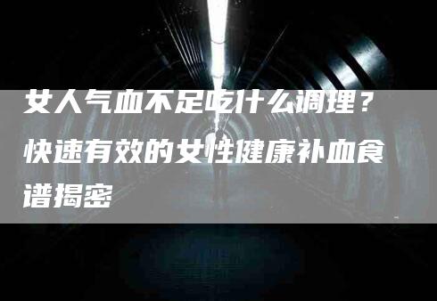 女人气血不足吃什么调理？快速有效的女性健康补血食谱揭密