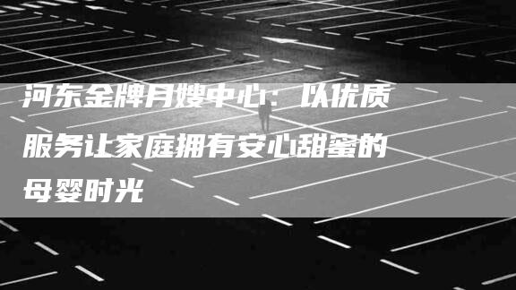 河东金牌月嫂中心：以优质服务让家庭拥有安心甜蜜的母婴时光