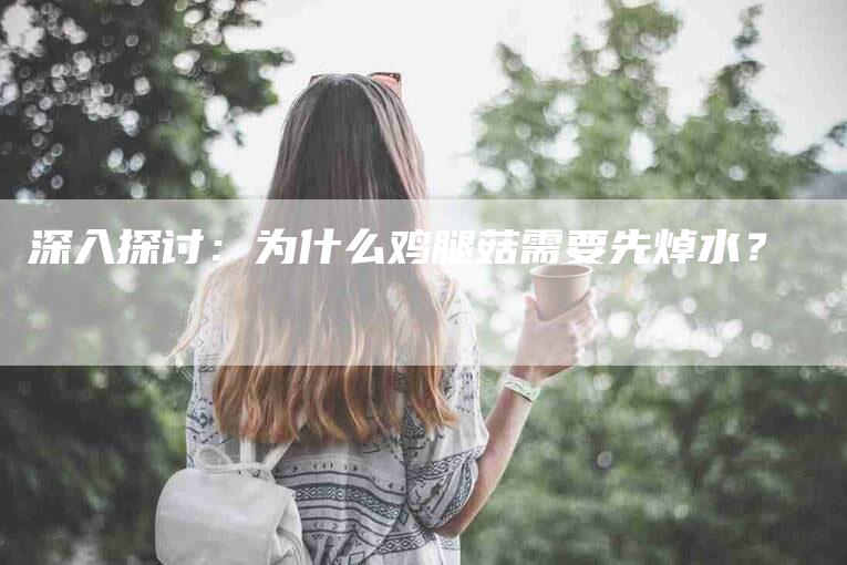 深入探讨：为什么鸡腿菇需要先焯水？