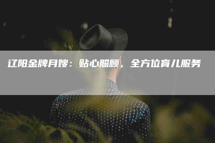 辽阳金牌月嫂：贴心照顾，全方位育儿服务