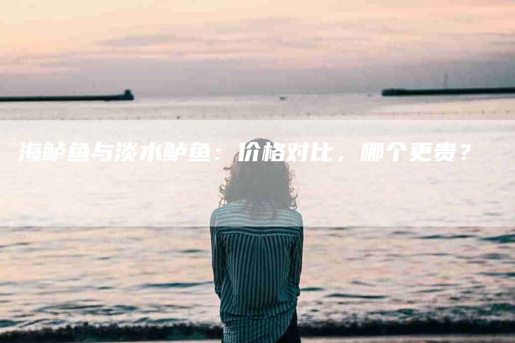 海鲈鱼与淡水鲈鱼：价格对比，哪个更贵？