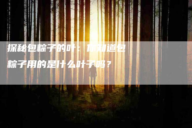 探秘包粽子的叶：你知道包粽子用的是什么叶子吗？