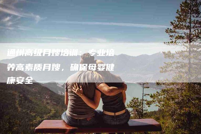 通州高级月嫂培训：专业培养高素质月嫂，确保母婴健康安全