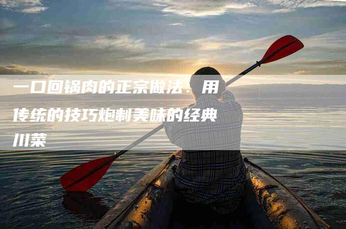 一口回锅肉的正宗做法：用传统的技巧炮制美味的经典川菜