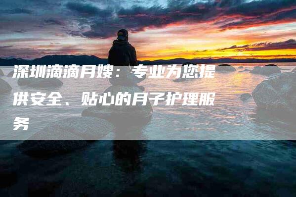 深圳滴滴月嫂：专业为您提供安全、贴心的月子护理服务