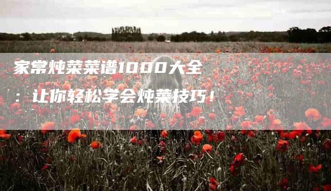 家常炖菜菜谱1000大全：让你轻松学会炖菜技巧！