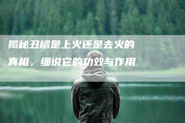 揭秘丑橘是上火还是去火的真相，细说它的功效与作用