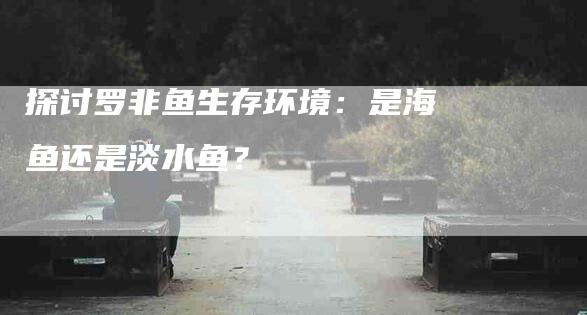 探讨罗非鱼生存环境：是海鱼还是淡水鱼？