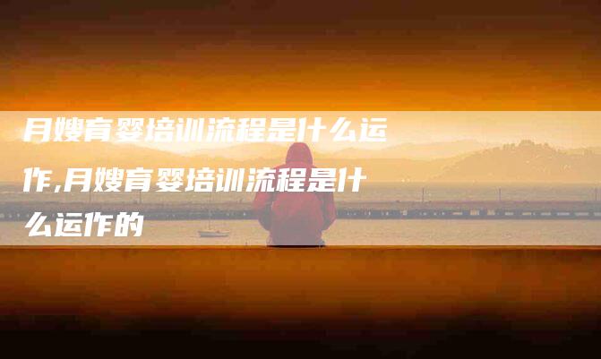 月嫂育婴培训流程是什么运作,月嫂育婴培训流程是什么运作的