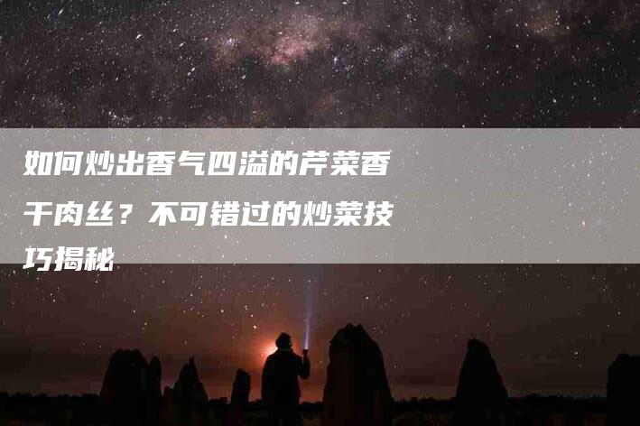 如何炒出香气四溢的芹菜香干肉丝？不可错过的炒菜技巧揭秘