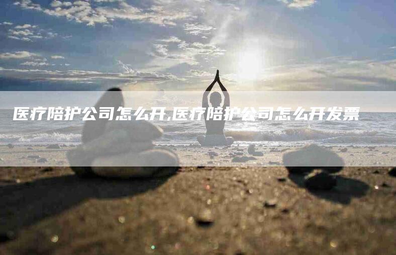 医疗陪护公司怎么开,医疗陪护公司怎么开发票