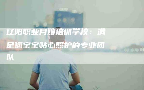 辽阳职业月嫂培训学校：满足您宝宝贴心照护的专业团队