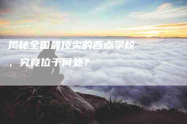 揭秘全国最顶尖的西点学校，究竟位于何处？