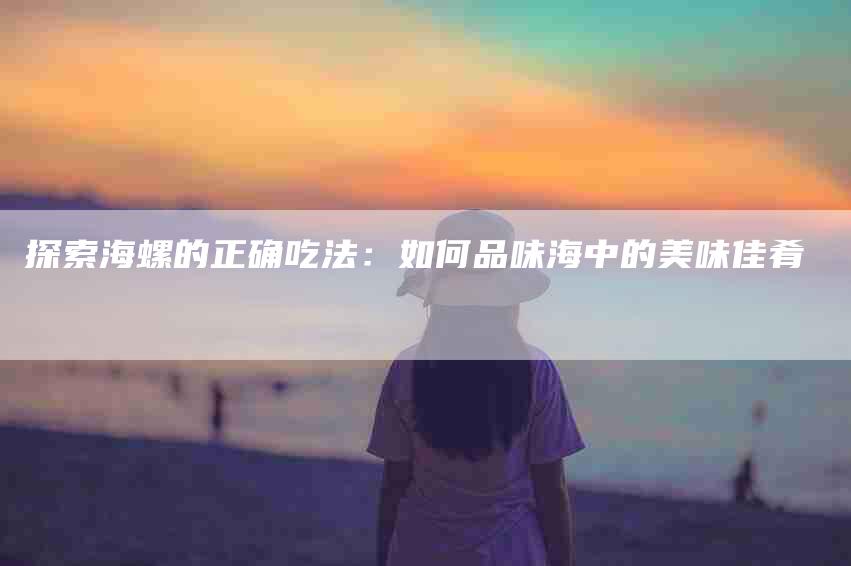 探索海螺的正确吃法：如何品味海中的美味佳肴