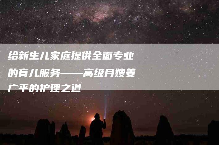 给新生儿家庭提供全面专业的育儿服务——高级月嫂姜广平的护理之道