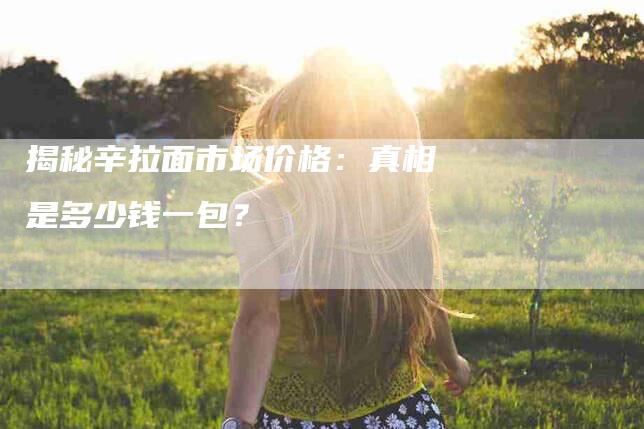 揭秘辛拉面市场价格：真相是多少钱一包？