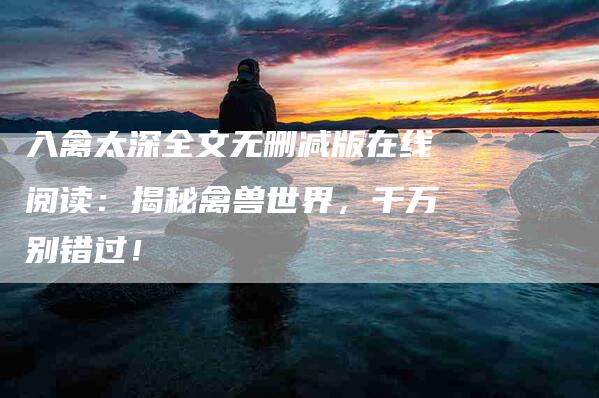 入禽太深全文无删减版在线阅读：揭秘禽兽世界，千万别错过！