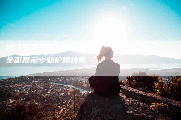 浦江高级月嫂：持证考核，全面展示专业护理技能