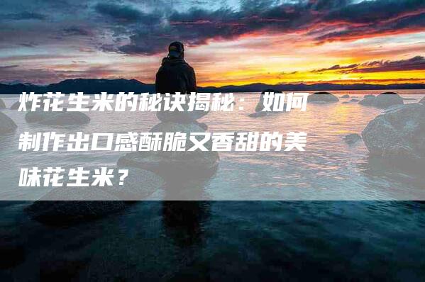 炸花生米的秘诀揭秘：如何制作出口感酥脆又香甜的美味花生米？