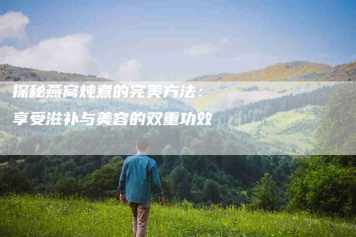 探秘燕窝炖煮的完美方法：享受滋补与美容的双重功效