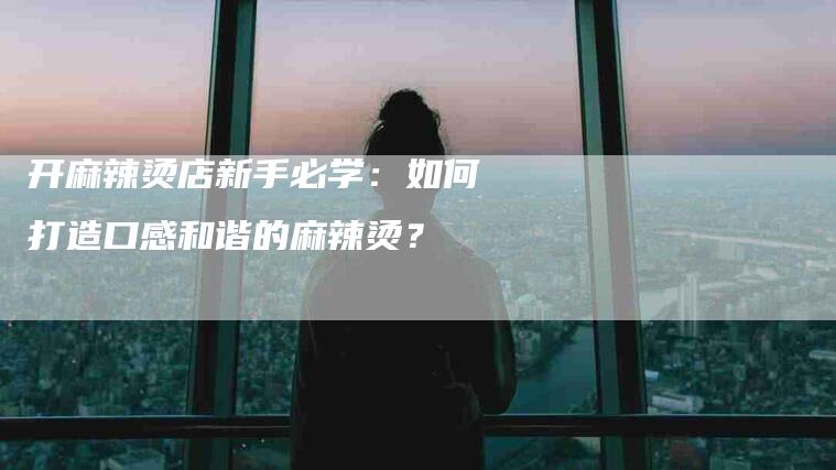 开麻辣烫店新手必学：如何打造口感和谐的麻辣烫？