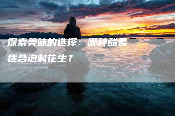 探索美味的选择：哪种醋最适合泡制花生？