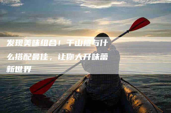 发现美味组合！干山楂与什么搭配最佳，让你大开味蕾新世界