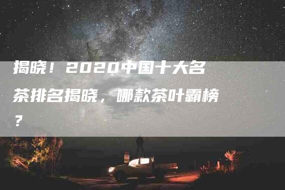 揭晓！2020中国十大名茶排名揭晓，哪款茶叶霸榜？