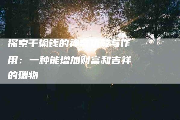 探索干榆钱的神奇功效与作用：一种能增加财富和吉祥的瑞物