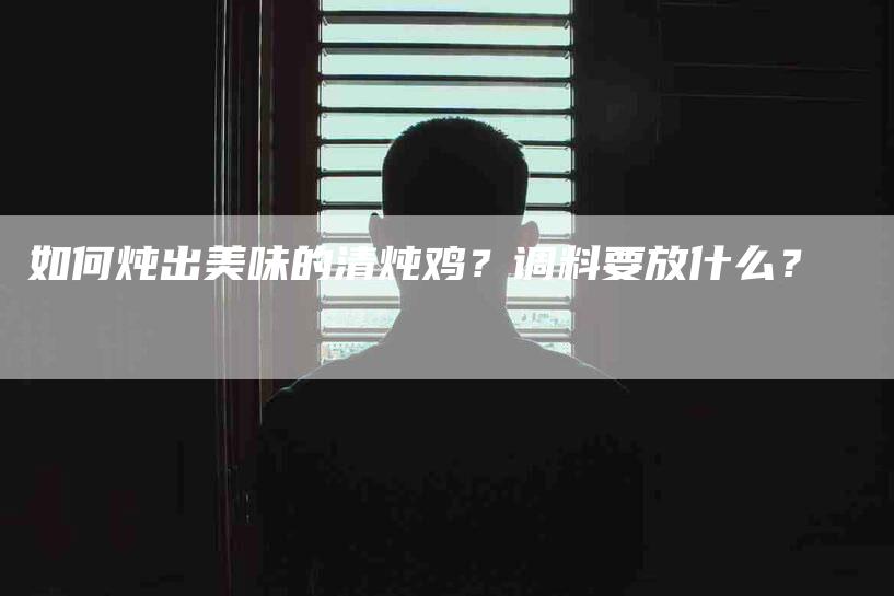 如何炖出美味的清炖鸡？调料要放什么？