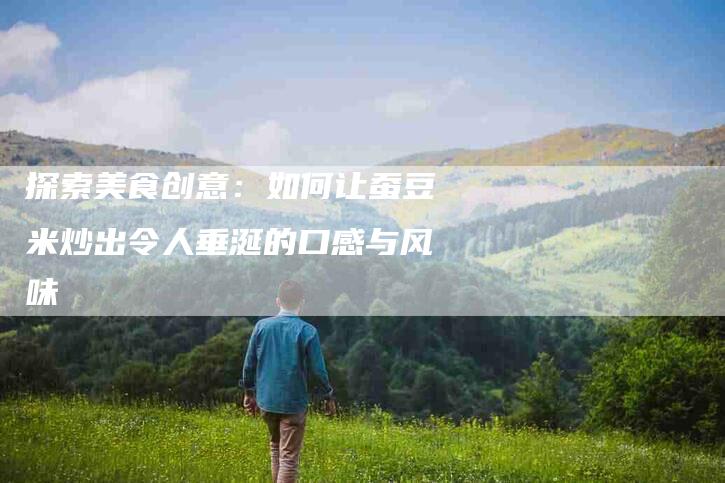 探索美食创意：如何让蚕豆米炒出令人垂涎的口感与风味