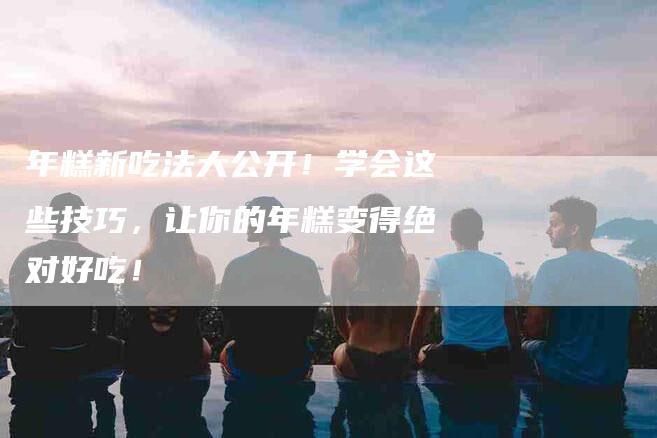 年糕新吃法大公开！学会这些技巧，让你的年糕变得绝对好吃！