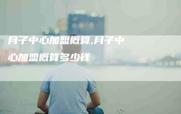 月子中心加盟概算,月子中心加盟概算多少钱