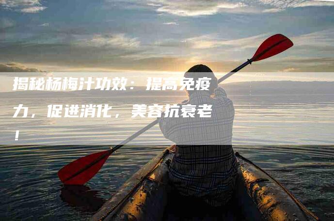 揭秘杨梅汁功效：提高免疫力，促进消化，美容抗衰老！