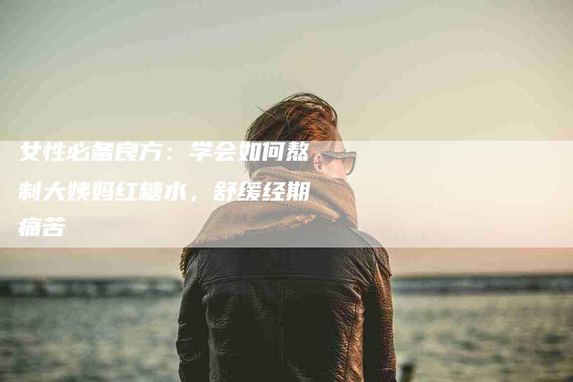 女性必备良方：学会如何熬制大姨妈红糖水，舒缓经期痛苦