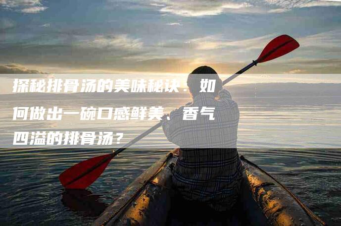 探秘排骨汤的美味秘诀：如何做出一碗口感鲜美、香气四溢的排骨汤？