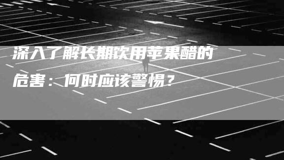 深入了解长期饮用苹果醋的危害：何时应该警惕？