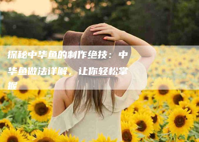 探秘中华鱼的制作绝技：中华鱼做法详解，让你轻松掌握