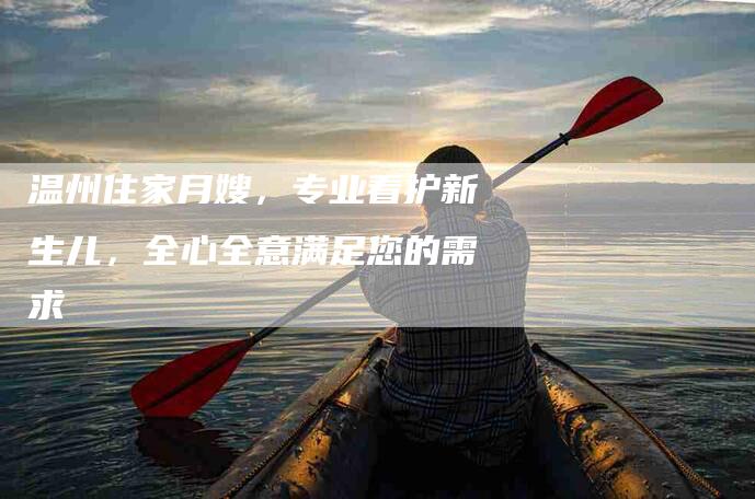 温州住家月嫂，专业看护新生儿，全心全意满足您的需求